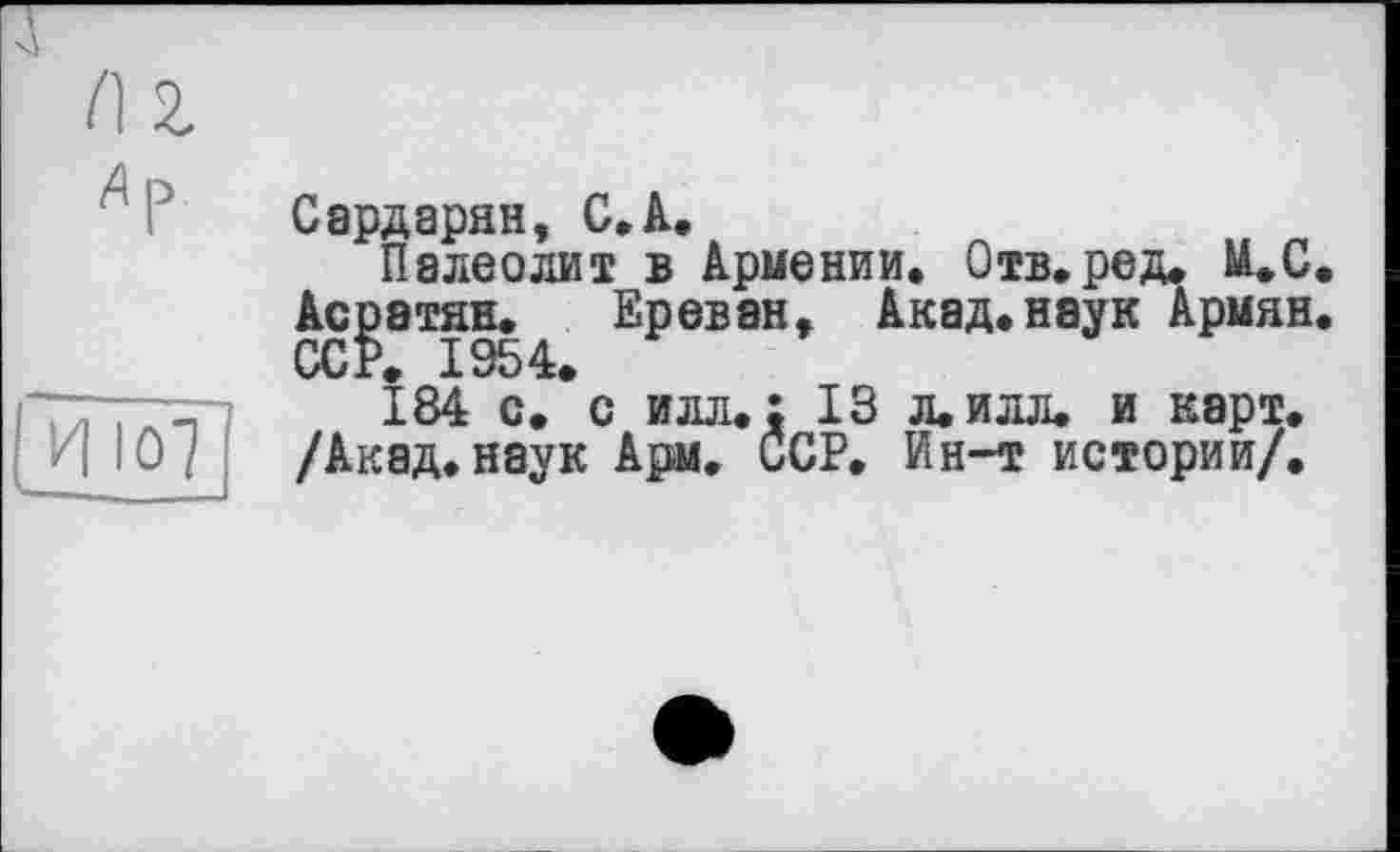 ﻿Сардарян, С,А.
Палеолит в Армении. Отв. ре д. М.С.
Асратян. Ереван, Акад.наук Армян.
184 с.*с илл.: 13 л.илл. и карт. /Акад.наук Ары. ССР. Ин-т истории/.